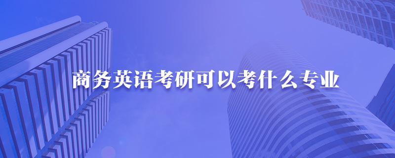 商务英语考研可以考什么专业-中公考研